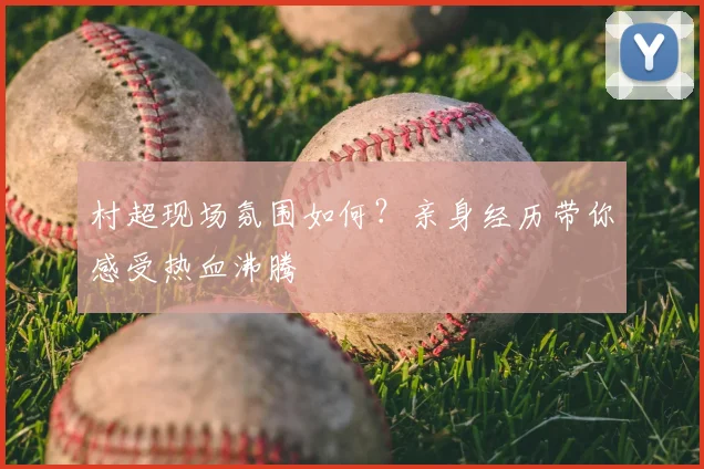 村超现场氛围如何?亲身经历带你感受热血沸腾