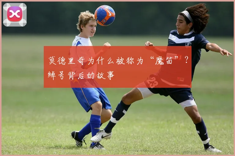 莫德里奇为什么被称为“魔笛”?绰号背后的故事