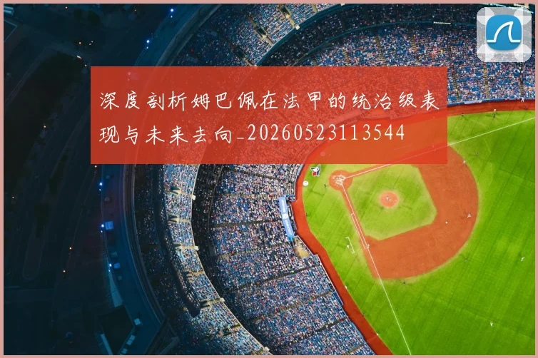 深度剖析姆巴佩在法甲的统治级表现与未来去向_20260523113544