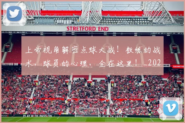 上帝视角解密点球大战！教练的战术，球员的心理，全在这里！_20260531151108_20260702173947