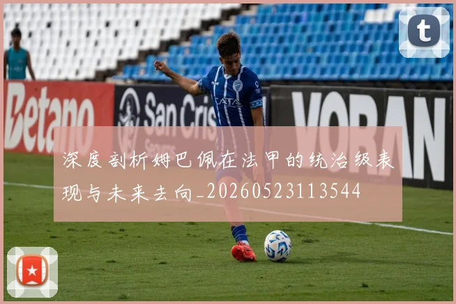 深度剖析姆巴佩在法甲的统治级表现与未来去向_20260523113544