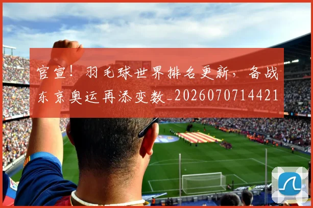 官宣!羽毛球世界排名更新,备战东京奥运再添变数_20260707144211