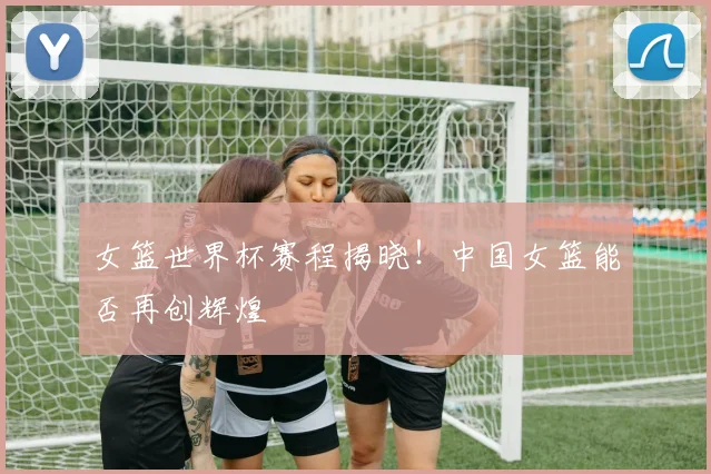 女篮世界杯赛程揭晓！中国女篮能否再创辉煌