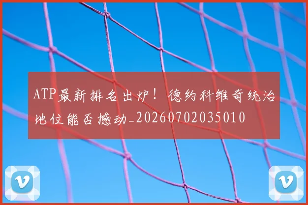 ATP最新排名出炉！德约科维奇统治地位能否撼动_20260702035010
