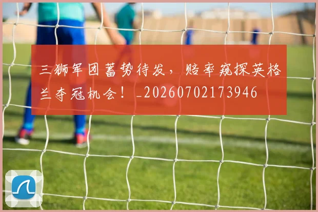 三狮军团蓄势待发,赔率窥探英格兰夺冠机会!_20260702173946