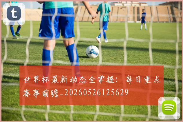 世界杯最新动态全掌握：每日重点赛事前瞻_20260526125629
