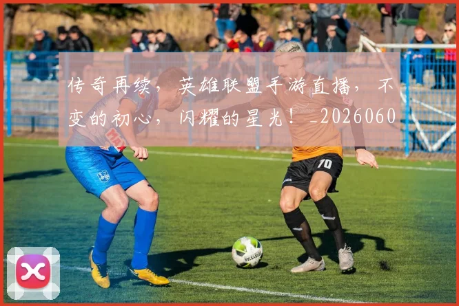传奇再续,英雄联盟手游直播,不变的初心,闪耀的星光!_20260601173425
