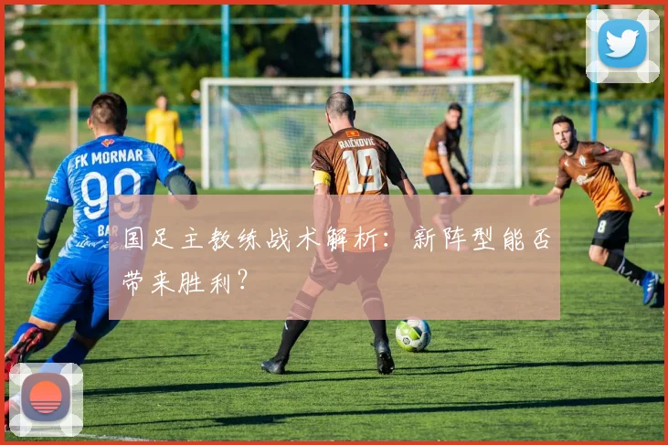 国足主教练战术解析:新阵型能否带来胜利?