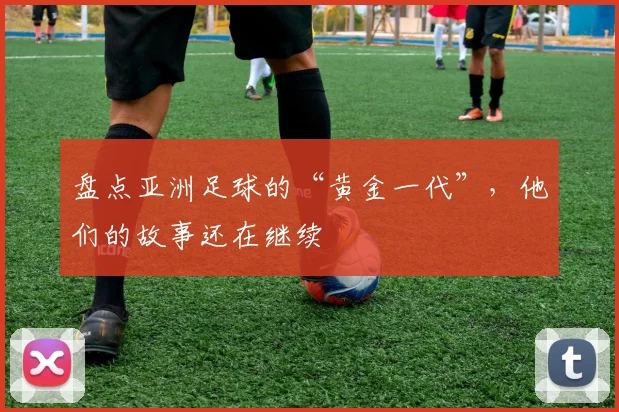 盘点亚洲足球的“黄金一代”,他们的故事还在继续