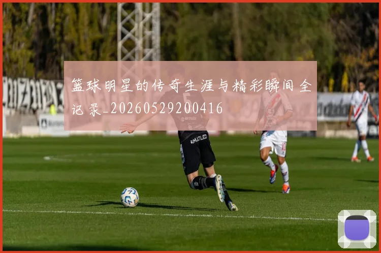 篮球明星的传奇生涯与精彩瞬间全记录_20260529200416