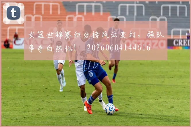 女篮世锦赛积分榜风云变幻,强队争夺白热化!_20260604144616