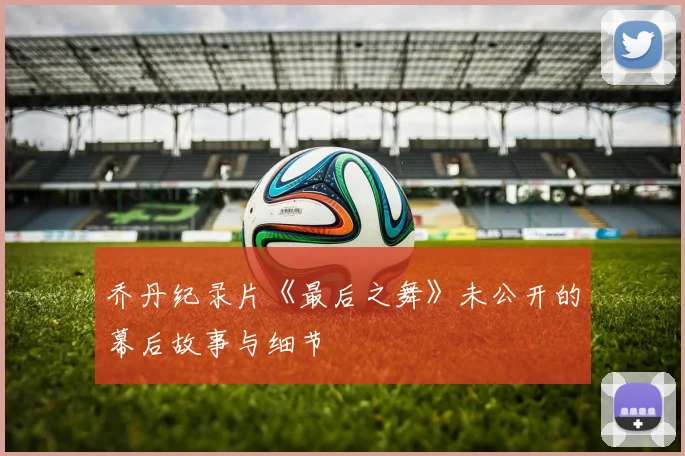 乔丹纪录片《最后之舞》未公开的幕后故事与细节